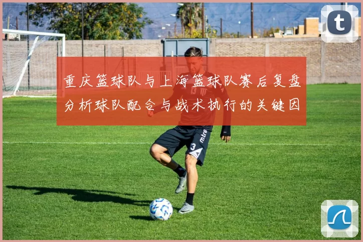 重庆篮球队与上海篮球队赛后复盘分析球队配合与战术执行的关键因素
