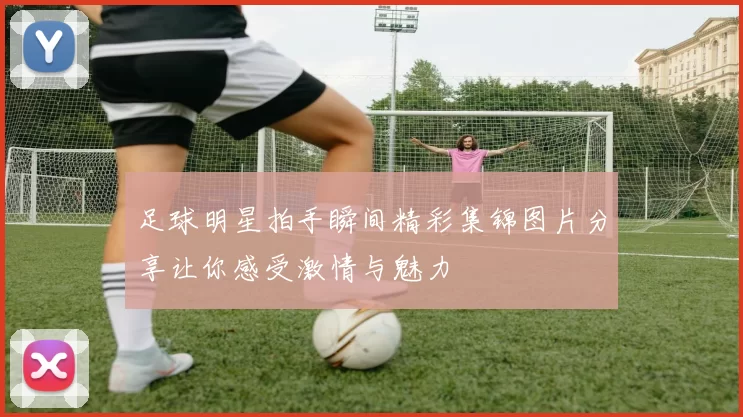 足球明星拍手瞬间精彩集锦图片分享让你感受激情与魅力
