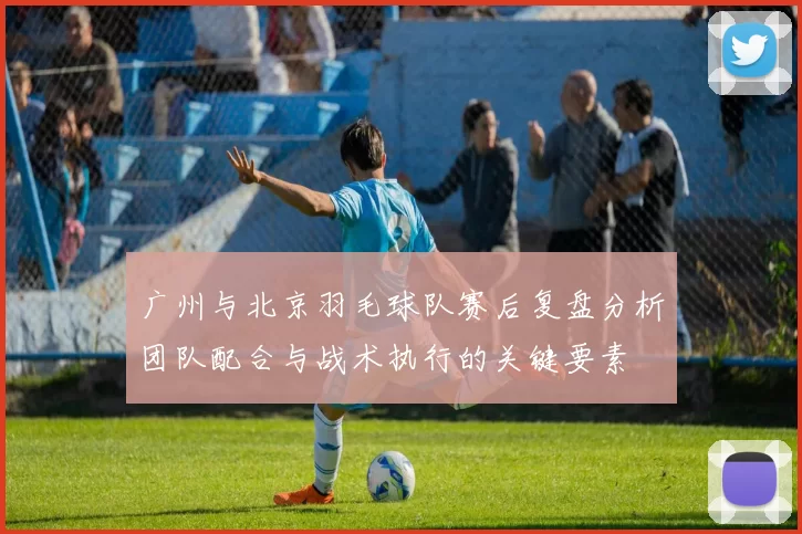 广州与北京羽毛球队赛后复盘分析团队配合与战术执行的关键要素