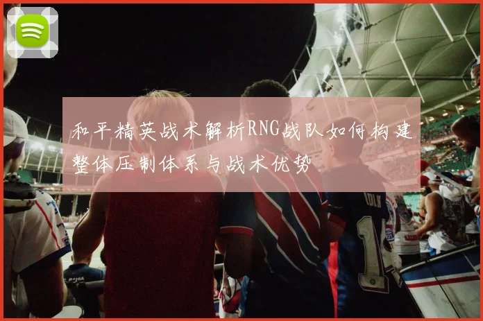 和平精英战术解析RNG战队如何构建整体压制体系与战术优势