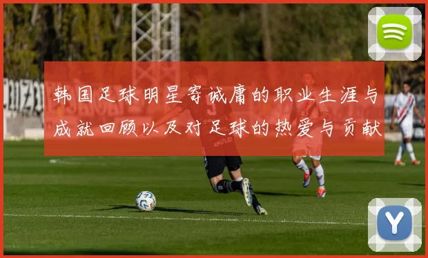 韩国足球明星寄诚庸的职业生涯与成就回顾以及对足球的热爱与贡献