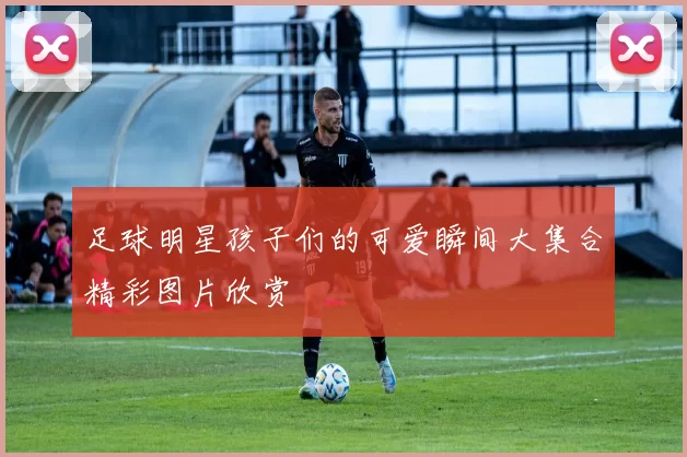 足球明星孩子们的可爱瞬间大集合精彩图片欣赏