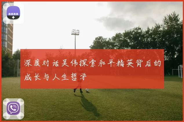 深度对话吴伟探索和平精英背后的成长与人生哲学