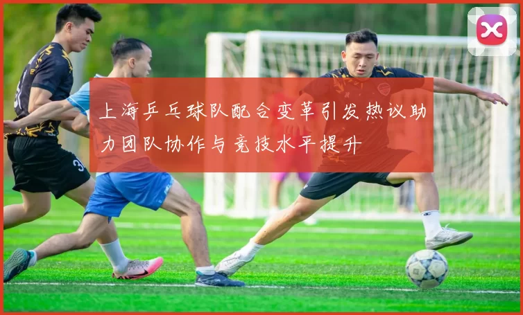 上海乒乓球队配合变革引发热议助力团队协作与竞技水平提升