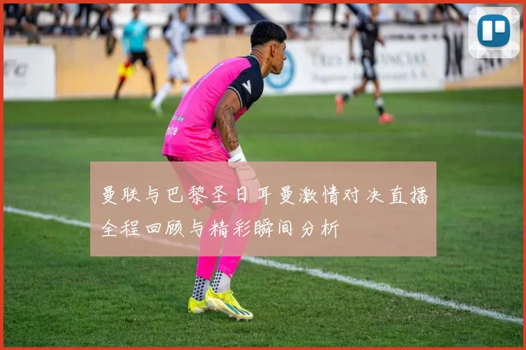 曼联与巴黎圣日耳曼激情对决直播全程回顾与精彩瞬间分析