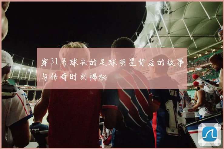 穿31号球衣的足球明星背后的故事与传奇时刻揭秘