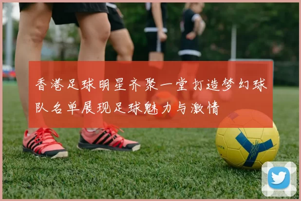 香港足球明星齐聚一堂打造梦幻球队名单展现足球魅力与激情