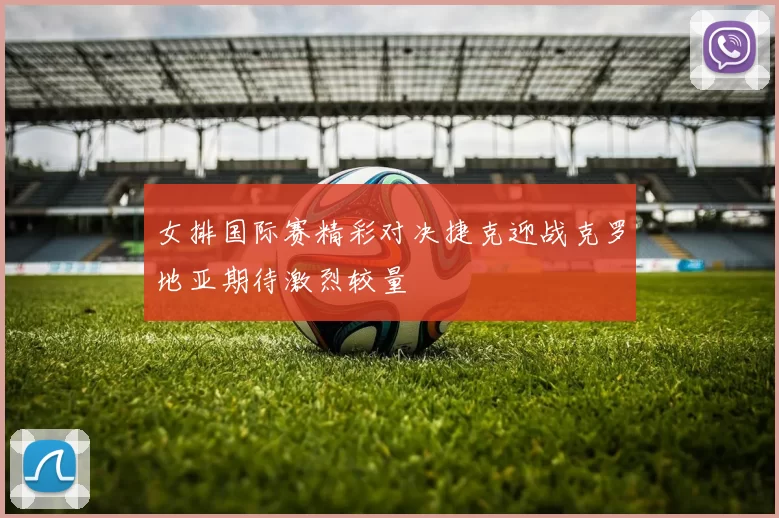 女排国际赛精彩对决捷克迎战克罗地亚期待激烈较量