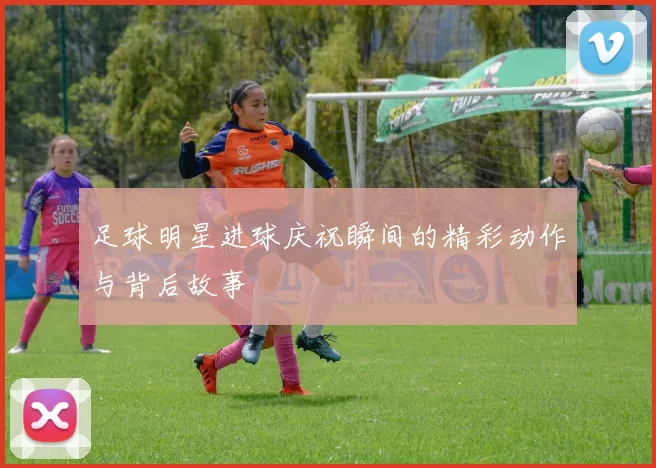足球明星进球庆祝瞬间的精彩动作与背后故事