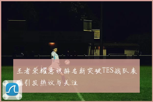 王者荣耀意识排名新突破TES战队表现引发热议与关注