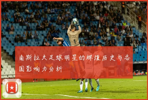 南斯拉夫足球明星的辉煌历史与各国影响力分析