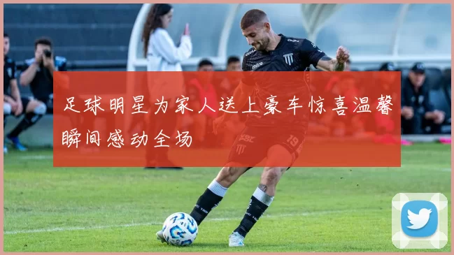 足球明星为家人送上豪车惊喜温馨瞬间感动全场