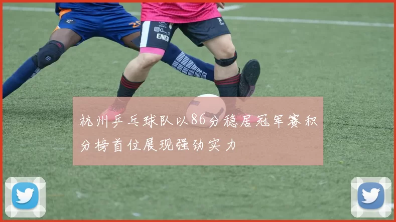 杭州乒乓球队以86分稳居冠军赛积分榜首位展现强劲实力
