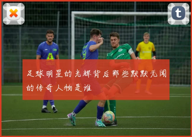 足球明星的光辉背后那些默默无闻的传奇人物是谁
