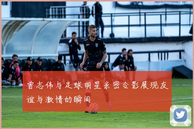 曾志伟与足球明星亲密合影展现友谊与激情的瞬间