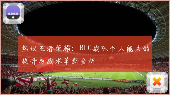 热议王者荣耀：BLG战队个人能力的提升与战术革新分析
