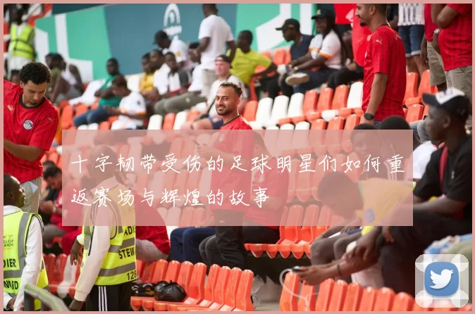 十字韧带受伤的足球明星们如何重返赛场与辉煌的故事