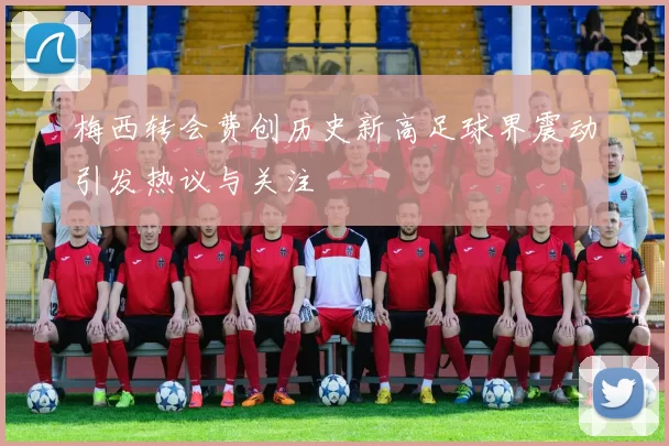 梅西转会费创历史新高足球界震动引发热议与关注