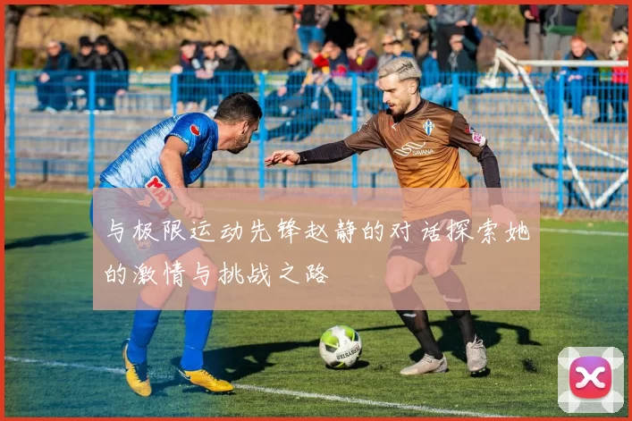 与极限运动先锋赵静的对话探索她的激情与挑战之路