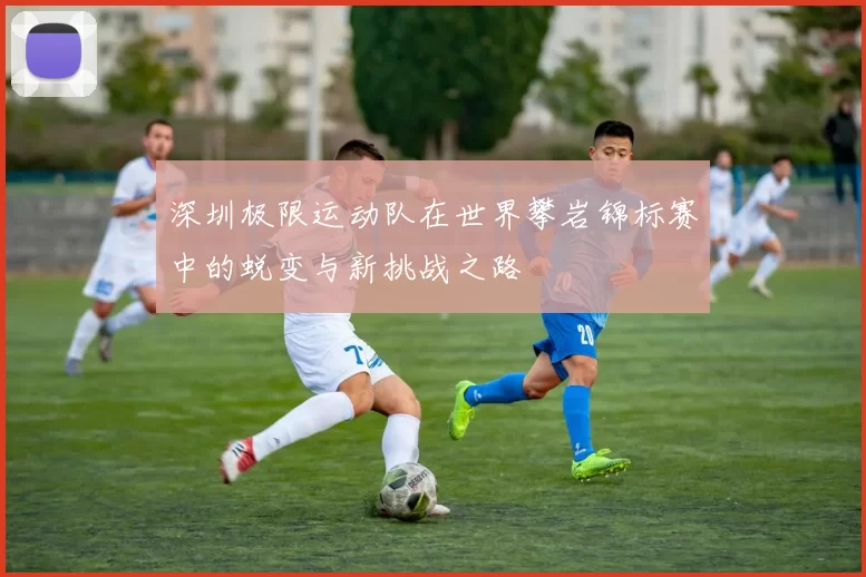 深圳极限运动队在世界攀岩锦标赛中的蜕变与新挑战之路