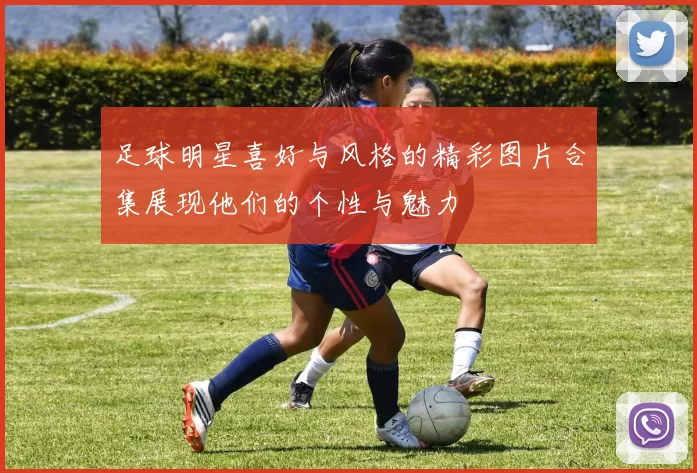 足球明星喜好与风格的精彩图片合集展现他们的个性与魅力