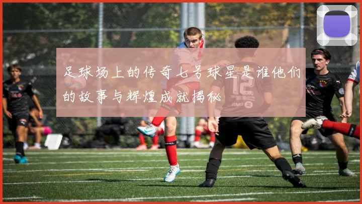 足球场上的传奇七号球星是谁他们的故事与辉煌成就揭秘