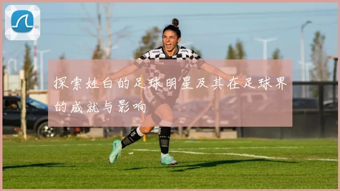 探索姓白的足球明星及其在足球界的成就与影响