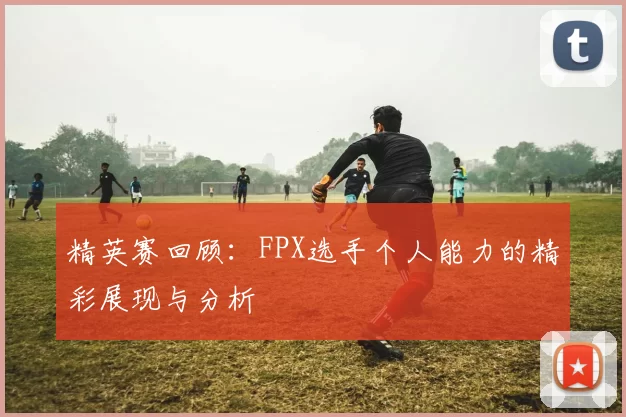 精英赛回顾：FPX选手个人能力的精彩展现与分析