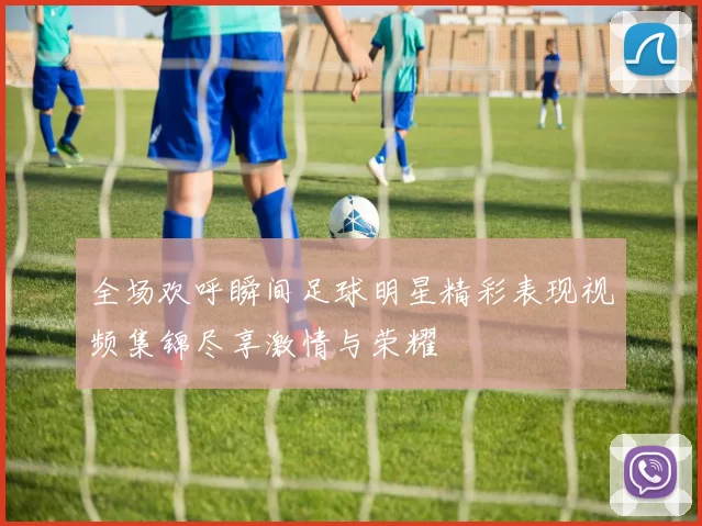 全场欢呼瞬间足球明星精彩表现视频集锦尽享激情与荣耀