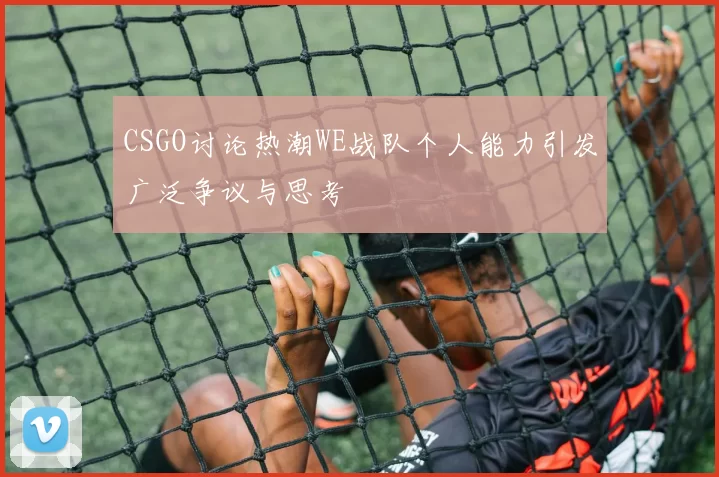 CSGO讨论热潮WE战队个人能力引发广泛争议与思考