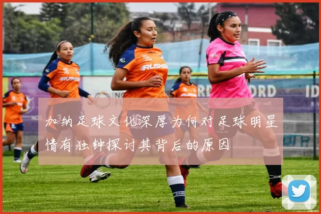 加纳足球文化深厚为何对足球明星情有独钟探讨其背后的原因
