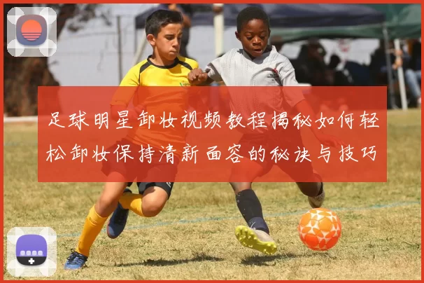足球明星卸妆视频教程揭秘如何轻松卸妆保持清新面容的秘诀与技巧