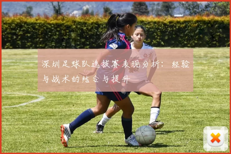 深圳足球队选拔赛表现分析：经验与战术的结合与提升