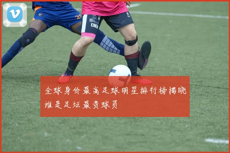 全球身价最高足球明星排行榜揭晓谁是足坛最贵球员