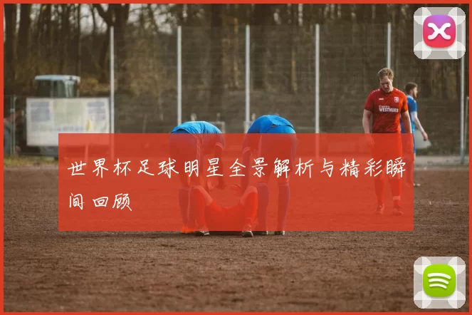 世界杯足球明星全景解析与精彩瞬间回顾