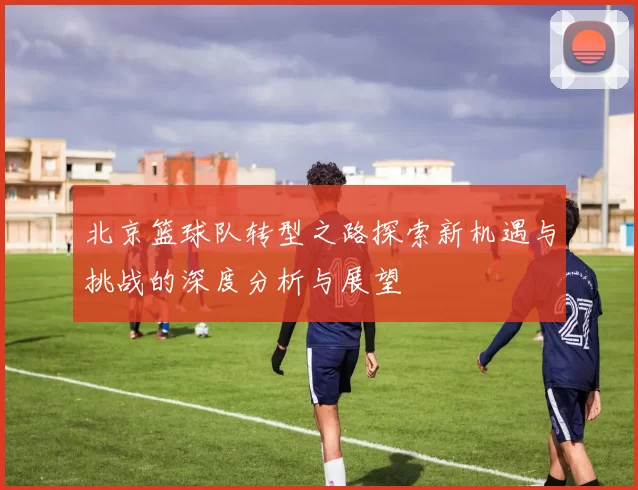 北京篮球队转型之路探索新机遇与挑战的深度分析与展望