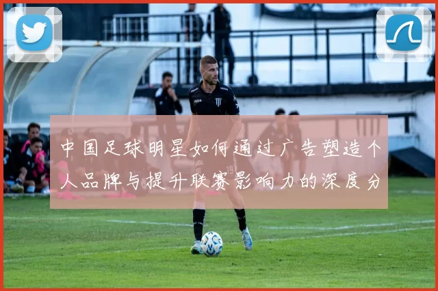 中国足球明星如何通过广告塑造个人品牌与提升联赛影响力的深度分析