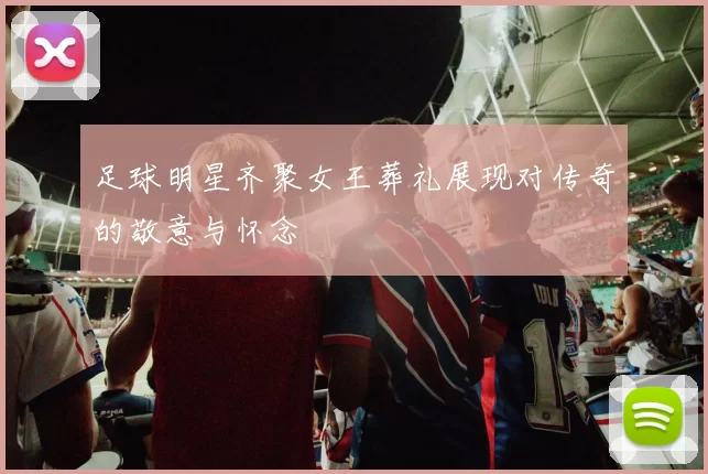 足球明星齐聚女王葬礼展现对传奇的敬意与怀念