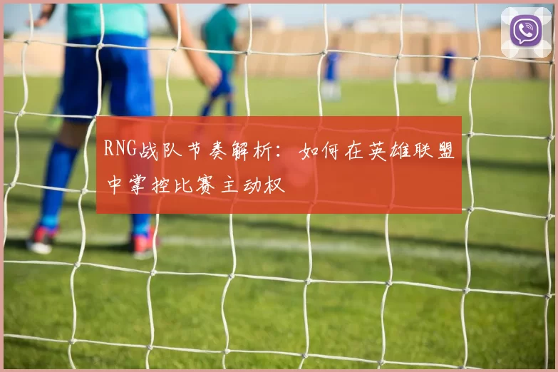 RNG战队节奏解析：如何在英雄联盟中掌控比赛主动权