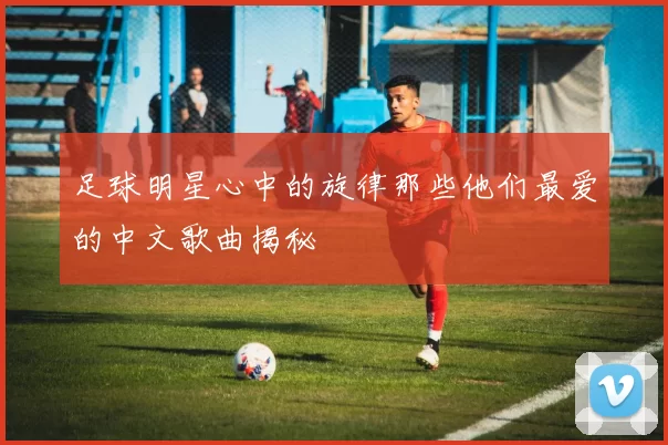 足球明星心中的旋律那些他们最爱的中文歌曲揭秘