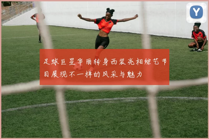 足球巨星华丽转身西装亮相综艺节目展现不一样的风采与魅力