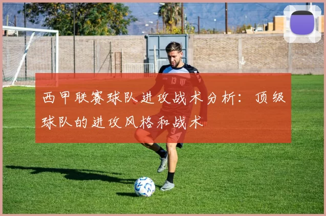 西甲联赛球队进攻战术分析：顶级球队的进攻风格和战术