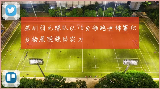深圳羽毛球队以76分领跑世锦赛积分榜展现强劲实力