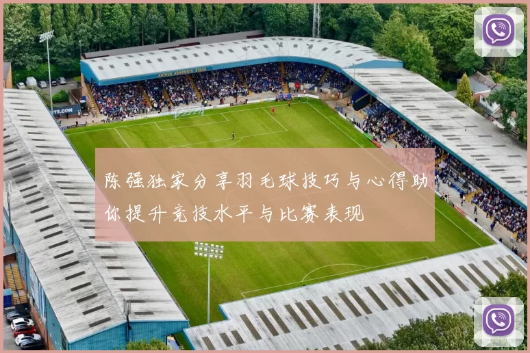 陈强独家分享羽毛球技巧与心得助你提升竞技水平与比赛表现