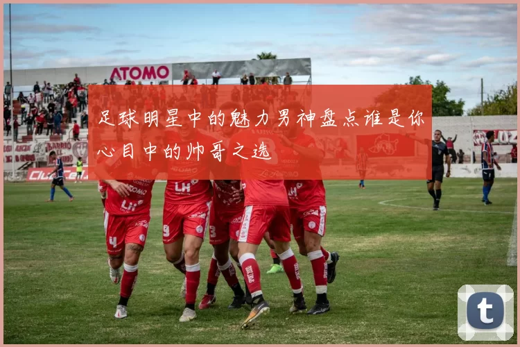 足球明星中的魅力男神盘点谁是你心目中的帅哥之选