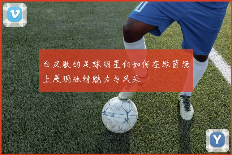白皮肤的足球明星们如何在绿茵场上展现独特魅力与风采