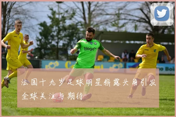 法国十九岁足球明星崭露头角引发全球关注与期待