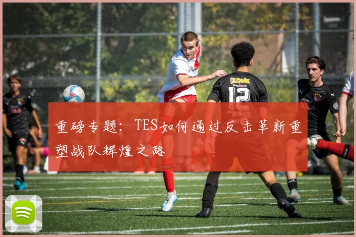 重磅专题：TES如何通过反击革新重塑战队辉煌之路