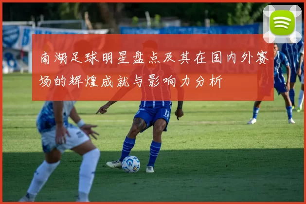 南湖足球明星盘点及其在国内外赛场的辉煌成就与影响力分析