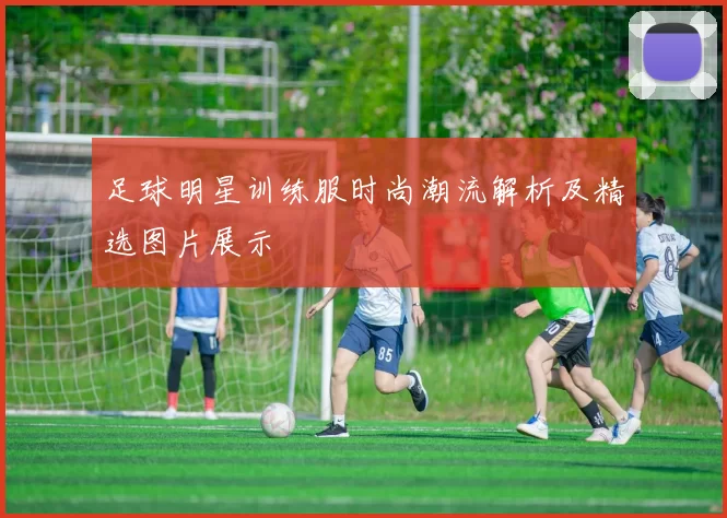 足球明星训练服时尚潮流解析及精选图片展示